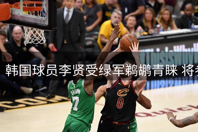 韩国球员李贤受绿军鹈鹕青睐 将参加两队季前训练营